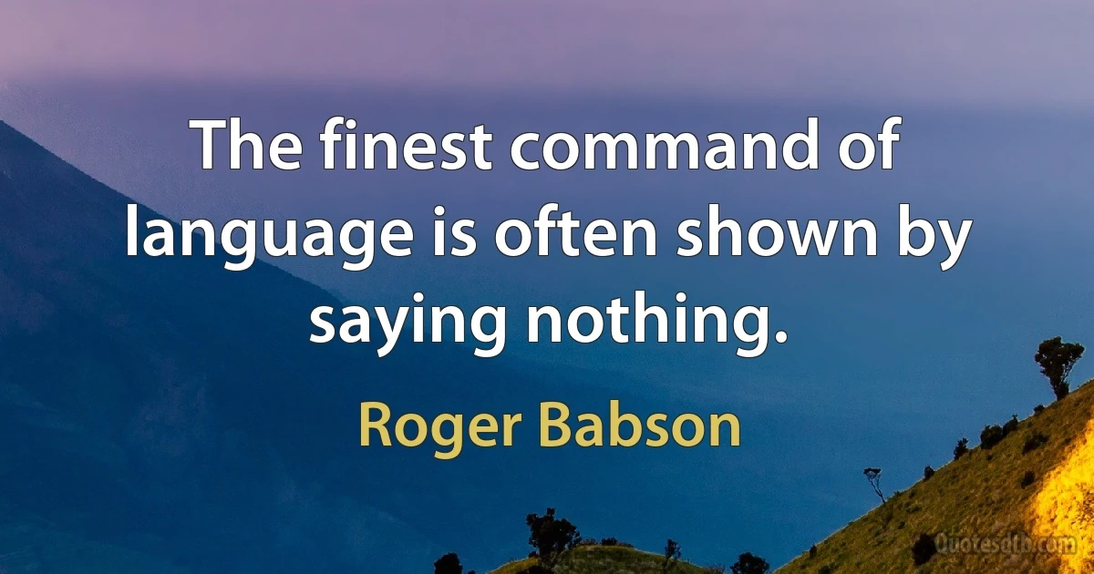 The finest command of language is often shown by saying nothing. (Roger Babson)