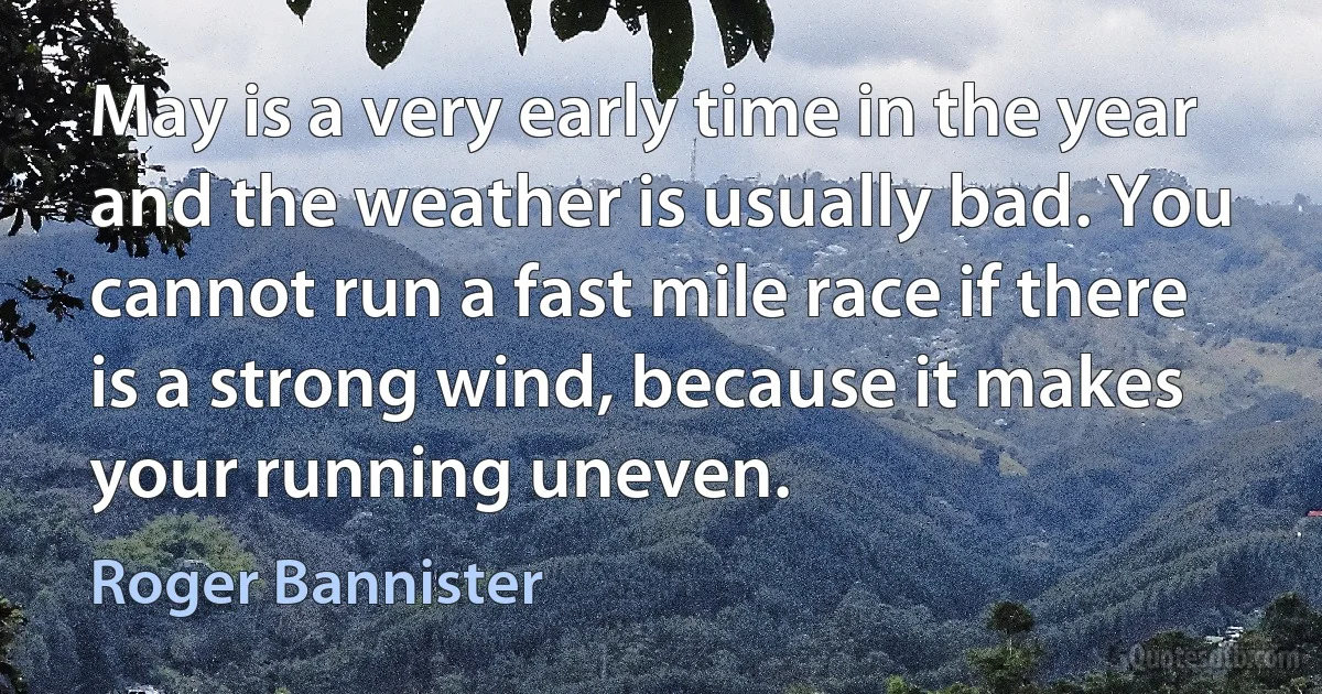 May is a very early time in the year and the weather is usually bad. You cannot run a fast mile race if there is a strong wind, because it makes your running uneven. (Roger Bannister)