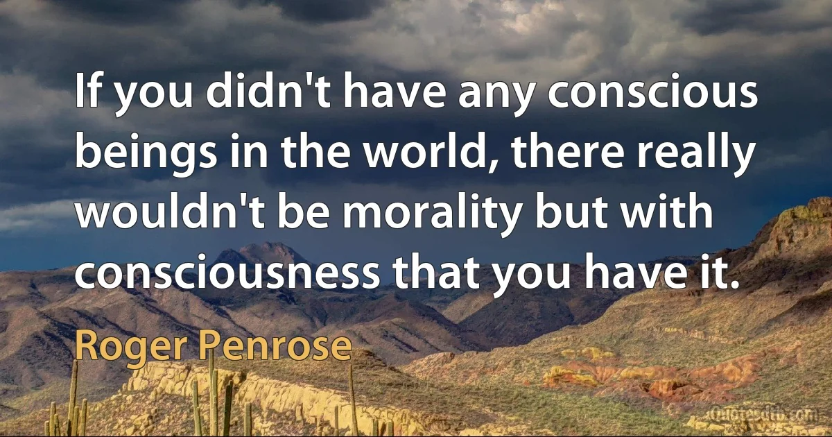 If you didn't have any conscious beings in the world, there really wouldn't be morality but with consciousness that you have it. (Roger Penrose)