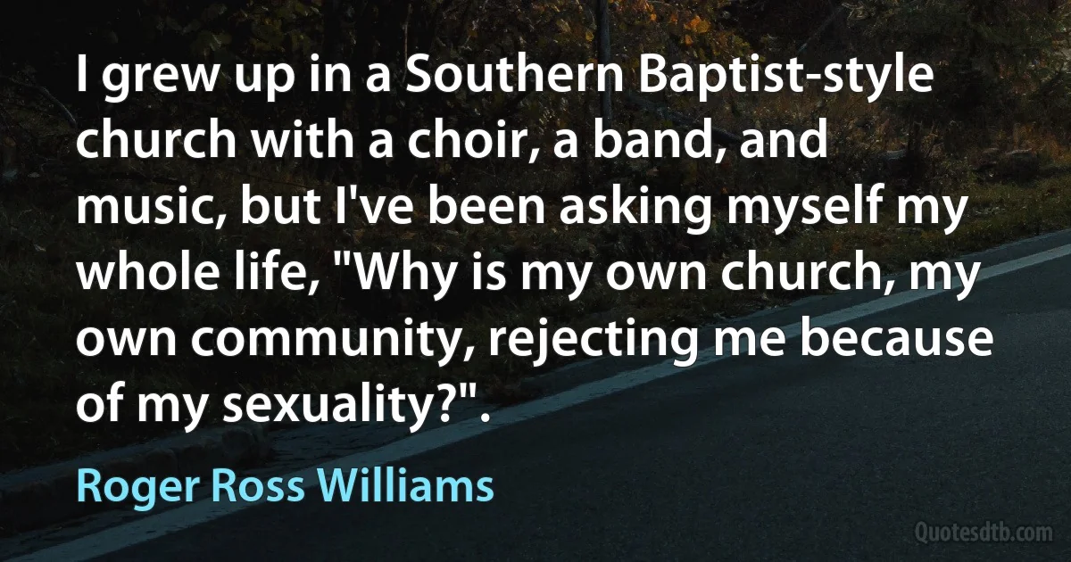 I grew up in a Southern Baptist-style church with a choir, a band, and music, but I've been asking myself my whole life, "Why is my own church, my own community, rejecting me because of my sexuality?". (Roger Ross Williams)