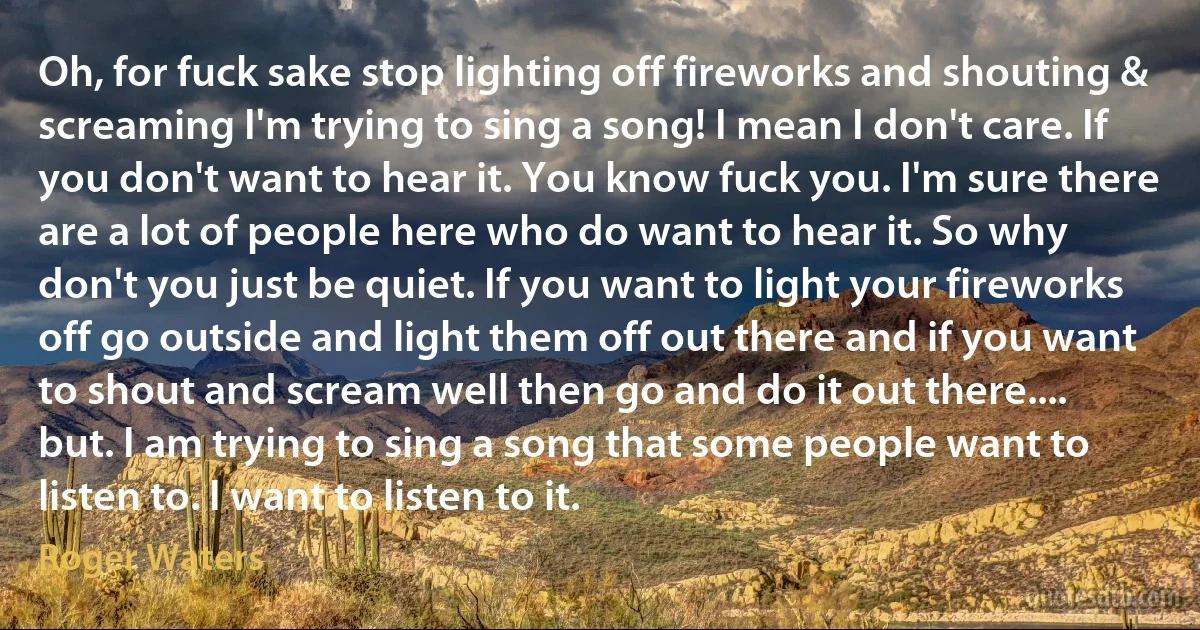 Oh, for fuck sake stop lighting off fireworks and shouting & screaming I'm trying to sing a song! I mean I don't care. If you don't want to hear it. You know fuck you. I'm sure there are a lot of people here who do want to hear it. So why don't you just be quiet. If you want to light your fireworks off go outside and light them off out there and if you want to shout and scream well then go and do it out there.... but. I am trying to sing a song that some people want to listen to. I want to listen to it. (Roger Waters)