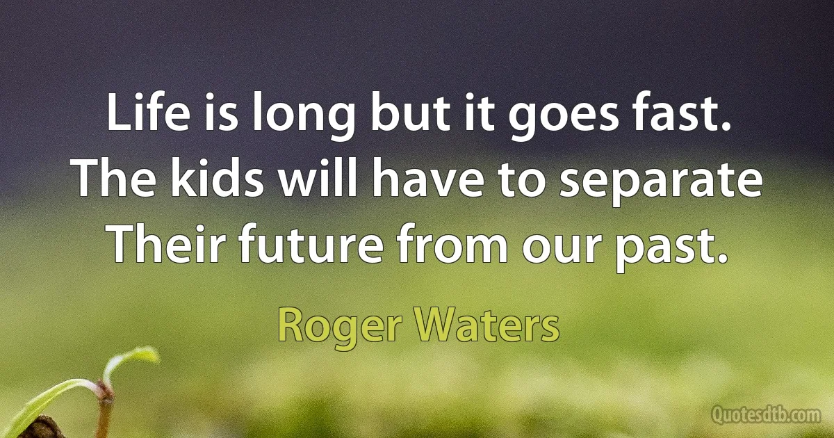 Life is long but it goes fast.
The kids will have to separate
Their future from our past. (Roger Waters)