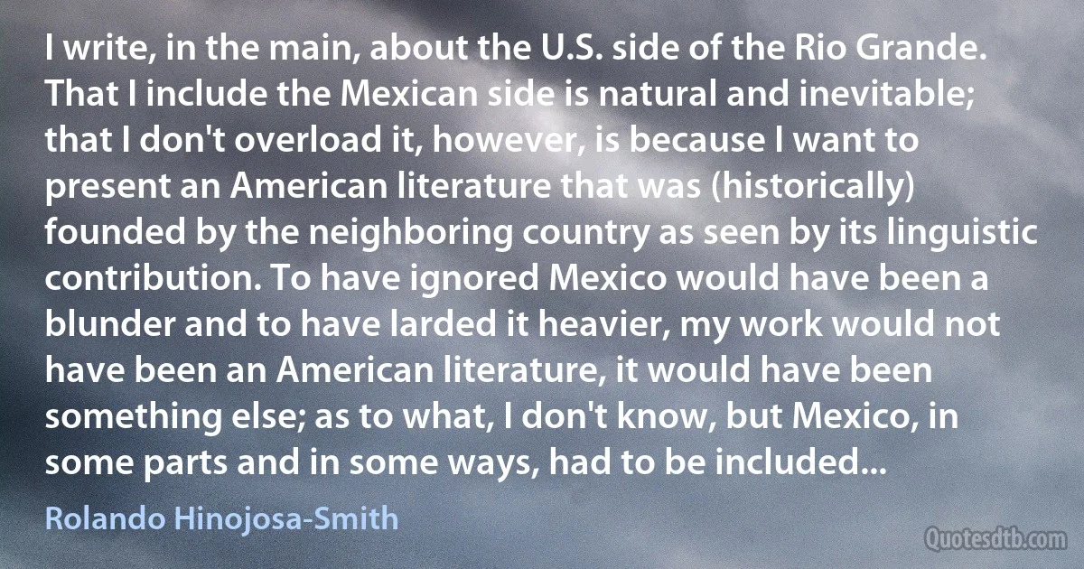 I write, in the main, about the U.S. side of the Rio Grande. That I include the Mexican side is natural and inevitable; that I don't overload it, however, is because I want to present an American literature that was (historically) founded by the neighboring country as seen by its linguistic contribution. To have ignored Mexico would have been a blunder and to have larded it heavier, my work would not have been an American literature, it would have been something else; as to what, I don't know, but Mexico, in some parts and in some ways, had to be included... (Rolando Hinojosa-Smith)