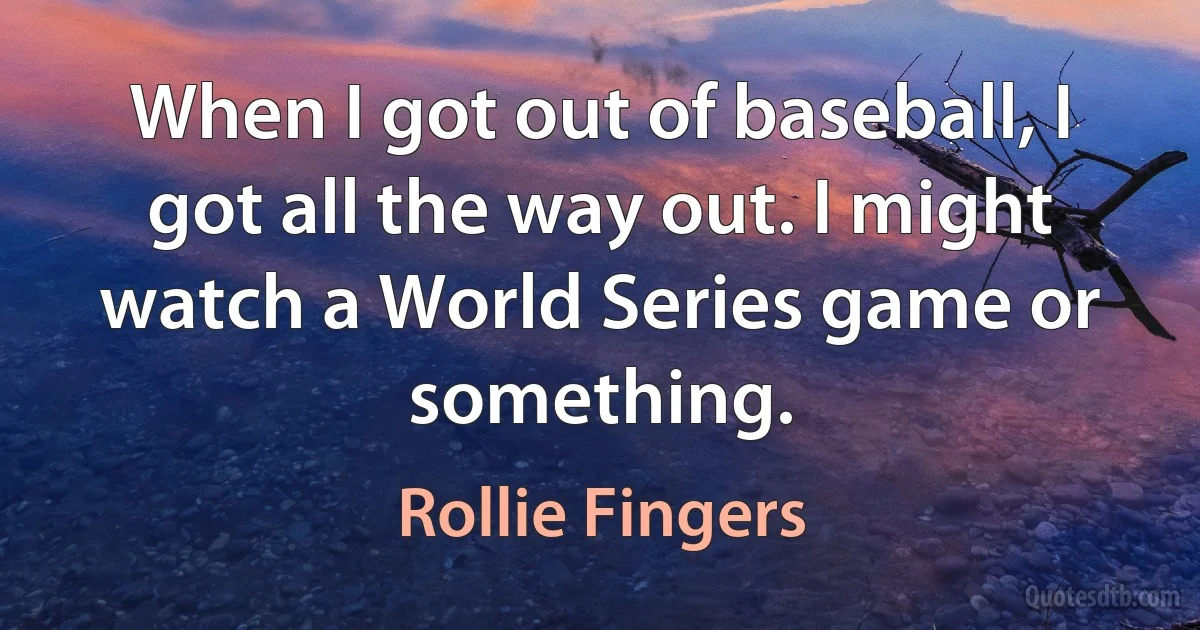 When I got out of baseball, I got all the way out. I might watch a World Series game or something. (Rollie Fingers)