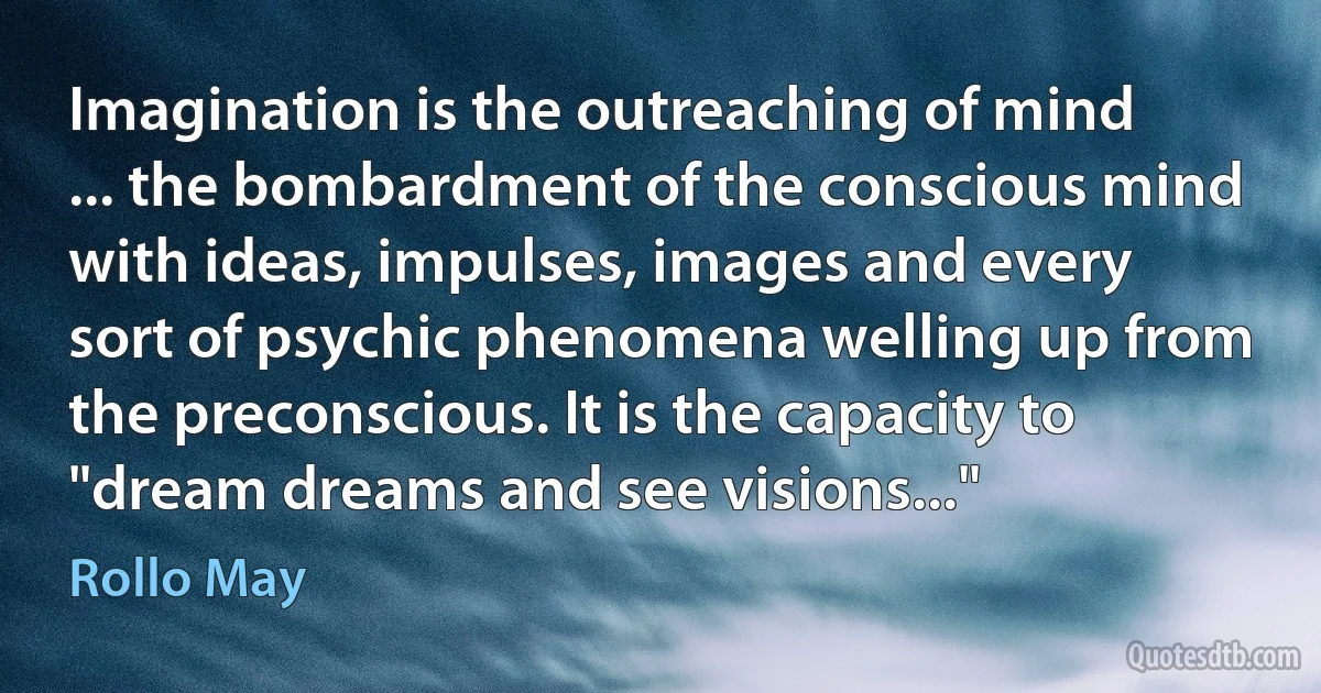 Imagination is the outreaching of mind ... the bombardment of the conscious mind with ideas, impulses, images and every sort of psychic phenomena welling up from the preconscious. It is the capacity to "dream dreams and see visions..." (Rollo May)