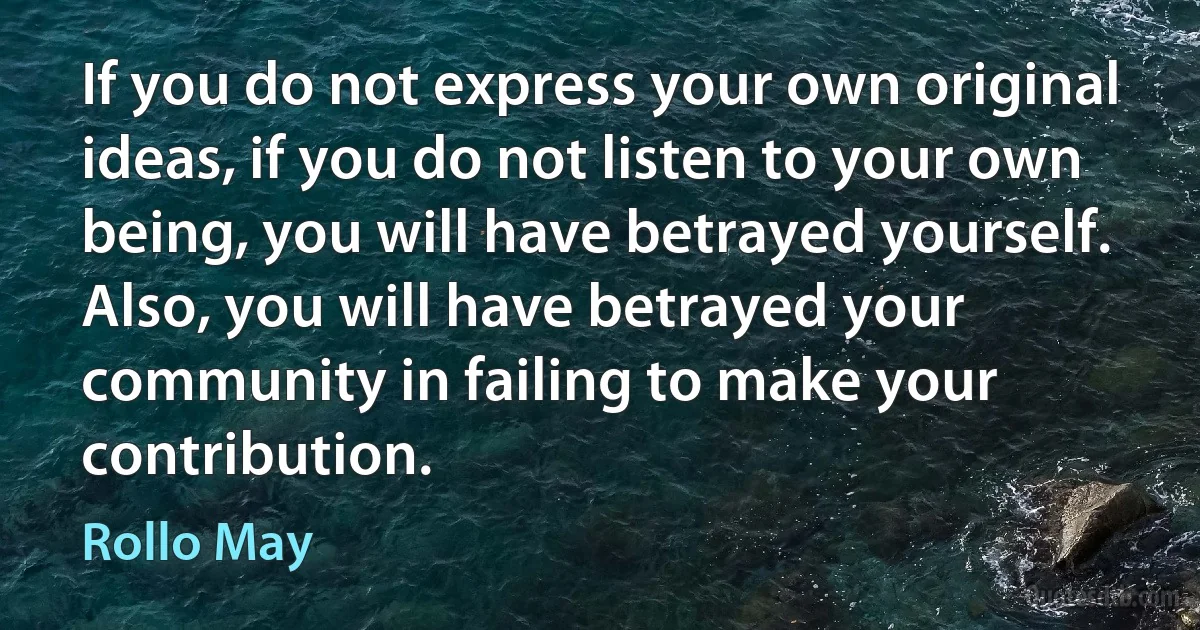 If you do not express your own original ideas, if you do not listen to your own being, you will have betrayed yourself. Also, you will have betrayed your community in failing to make your contribution. (Rollo May)