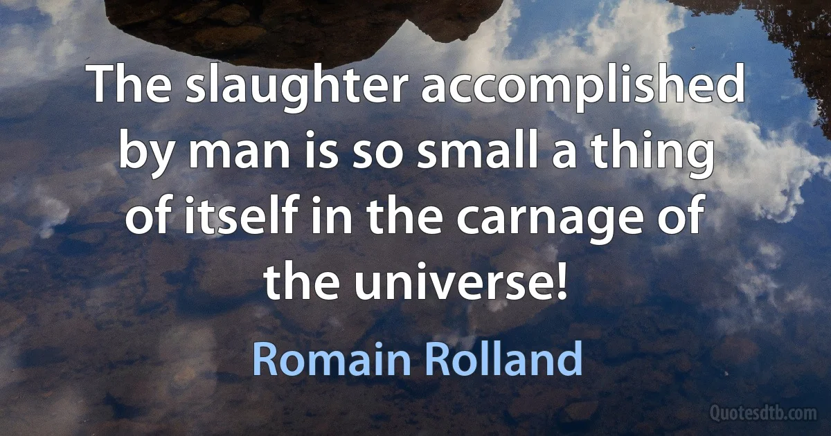 The slaughter accomplished by man is so small a thing of itself in the carnage of the universe! (Romain Rolland)