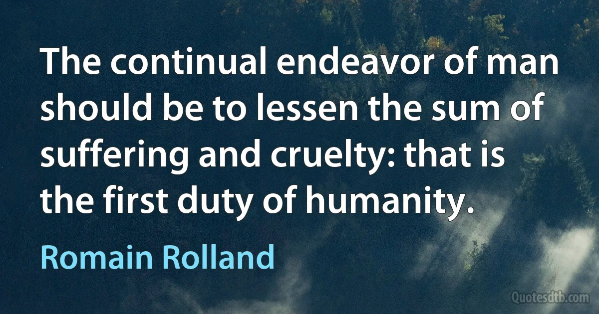 The continual endeavor of man should be to lessen the sum of suffering and cruelty: that is the first duty of humanity. (Romain Rolland)