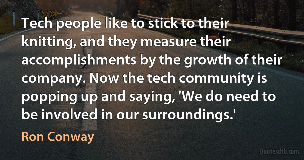 Tech people like to stick to their knitting, and they measure their accomplishments by the growth of their company. Now the tech community is popping up and saying, 'We do need to be involved in our surroundings.' (Ron Conway)