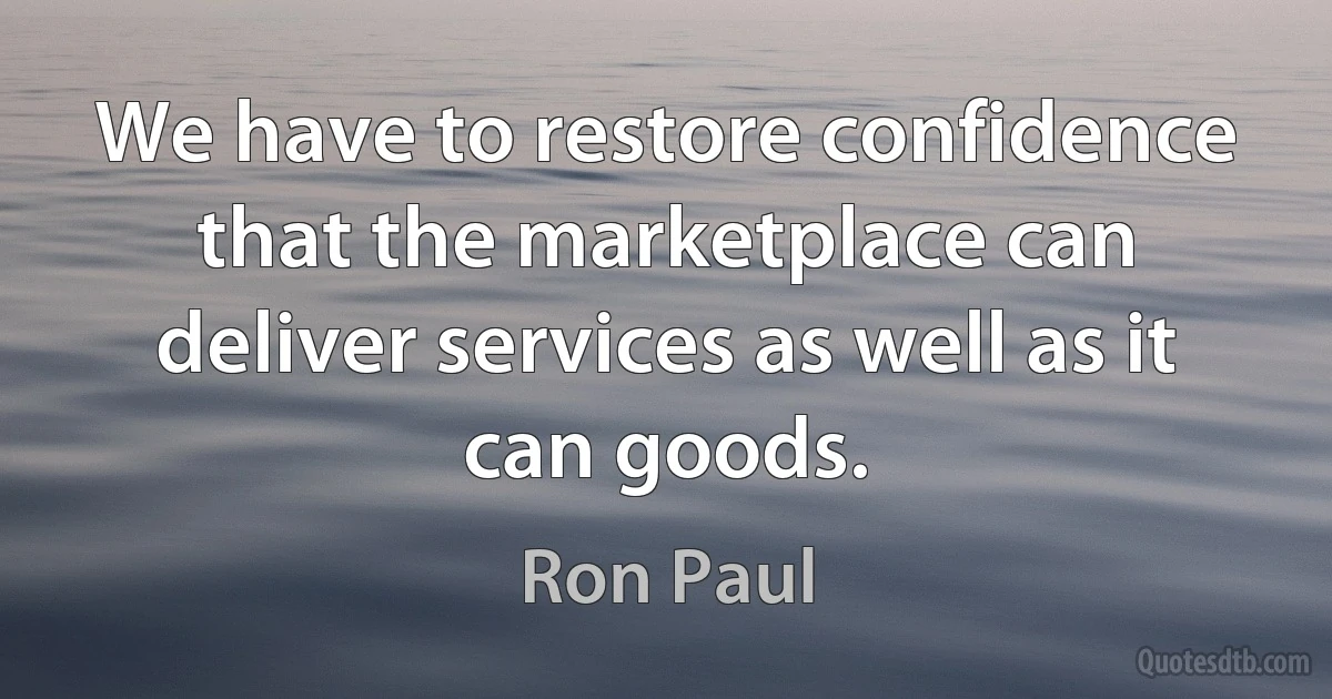 We have to restore confidence that the marketplace can deliver services as well as it can goods. (Ron Paul)