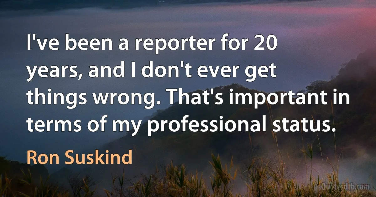 I've been a reporter for 20 years, and I don't ever get things wrong. That's important in terms of my professional status. (Ron Suskind)