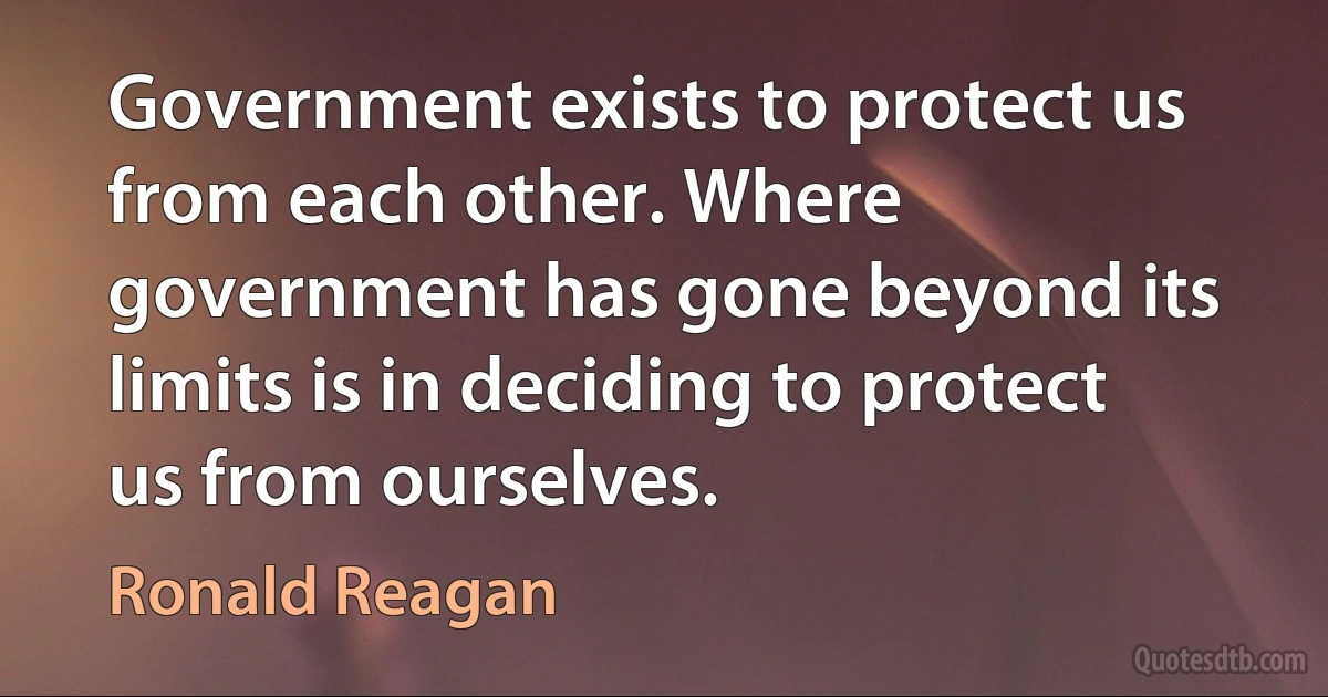 Government exists to protect us from each other. Where government has gone beyond its limits is in deciding to protect us from ourselves. (Ronald Reagan)