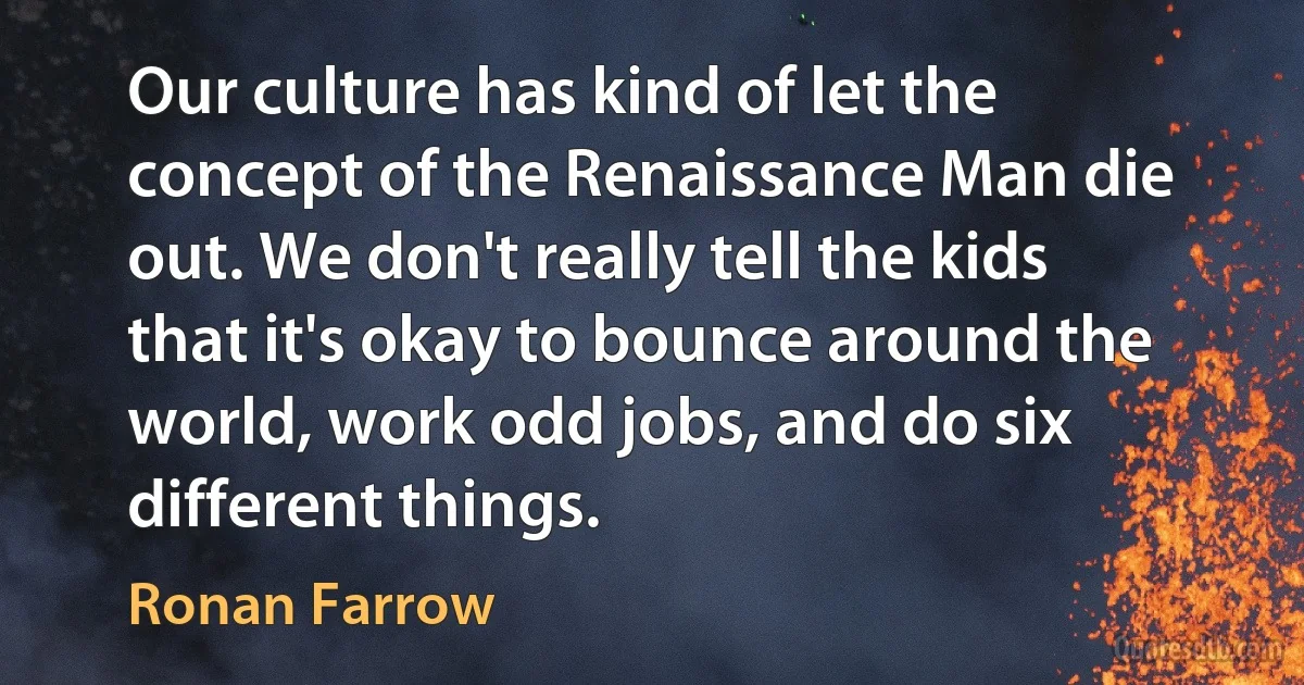 Our culture has kind of let the concept of the Renaissance Man die out. We don't really tell the kids that it's okay to bounce around the world, work odd jobs, and do six different things. (Ronan Farrow)