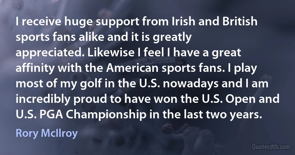 I receive huge support from Irish and British sports fans alike and it is greatly appreciated. Likewise I feel I have a great affinity with the American sports fans. I play most of my golf in the U.S. nowadays and I am incredibly proud to have won the U.S. Open and U.S. PGA Championship in the last two years. (Rory McIlroy)