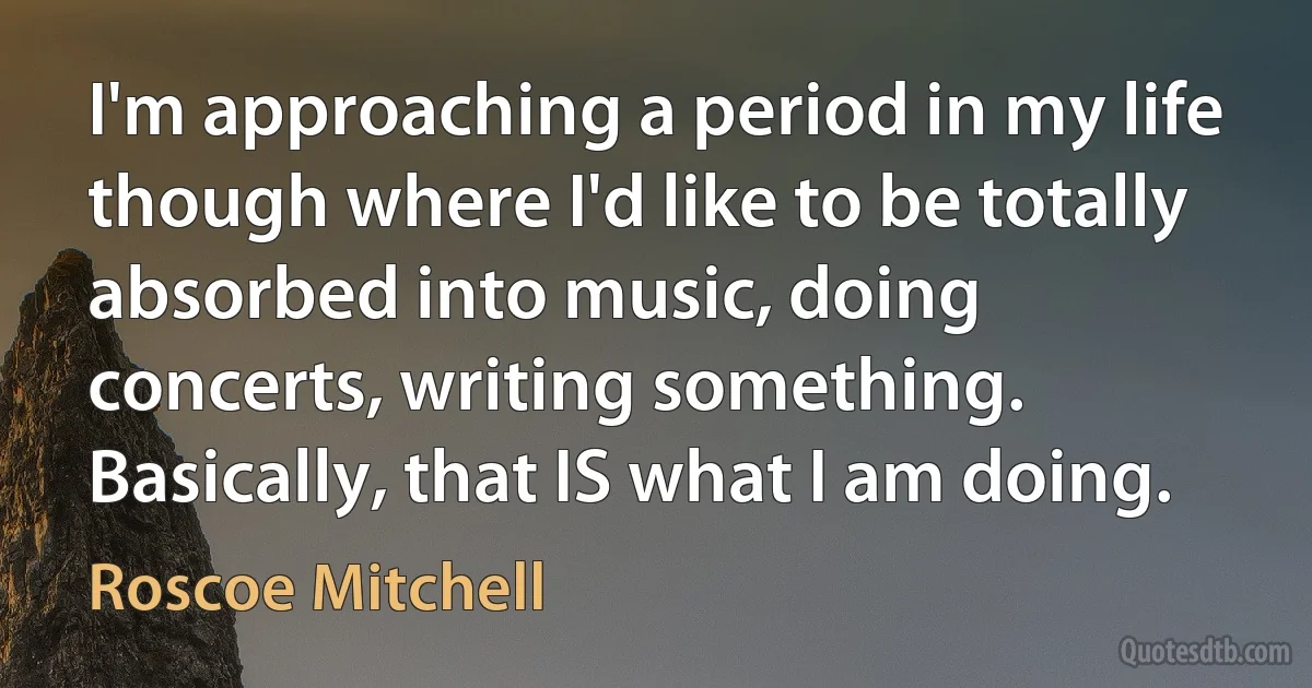 I'm approaching a period in my life though where I'd like to be totally absorbed into music, doing concerts, writing something. Basically, that IS what I am doing. (Roscoe Mitchell)