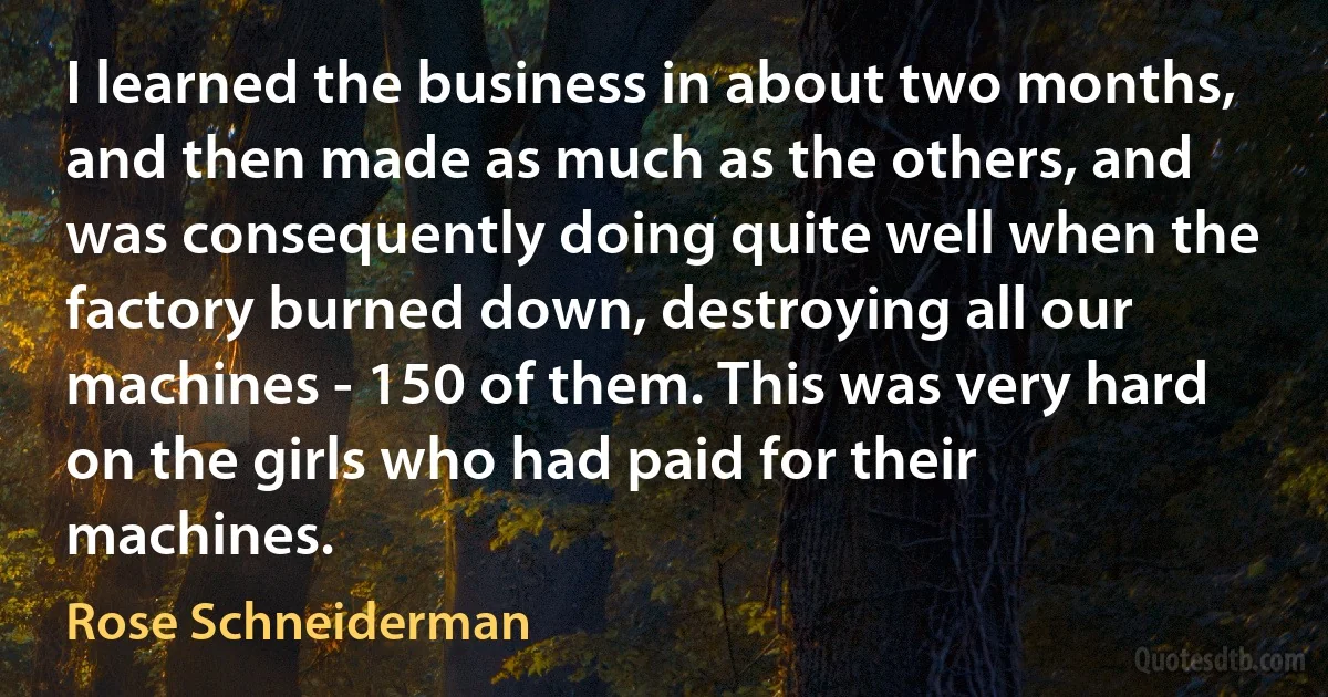 I learned the business in about two months, and then made as much as the others, and was consequently doing quite well when the factory burned down, destroying all our machines - 150 of them. This was very hard on the girls who had paid for their machines. (Rose Schneiderman)