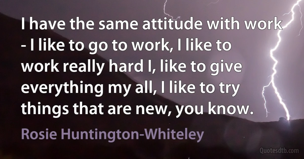 I have the same attitude with work - I like to go to work, I like to work really hard I, like to give everything my all, I like to try things that are new, you know. (Rosie Huntington-Whiteley)