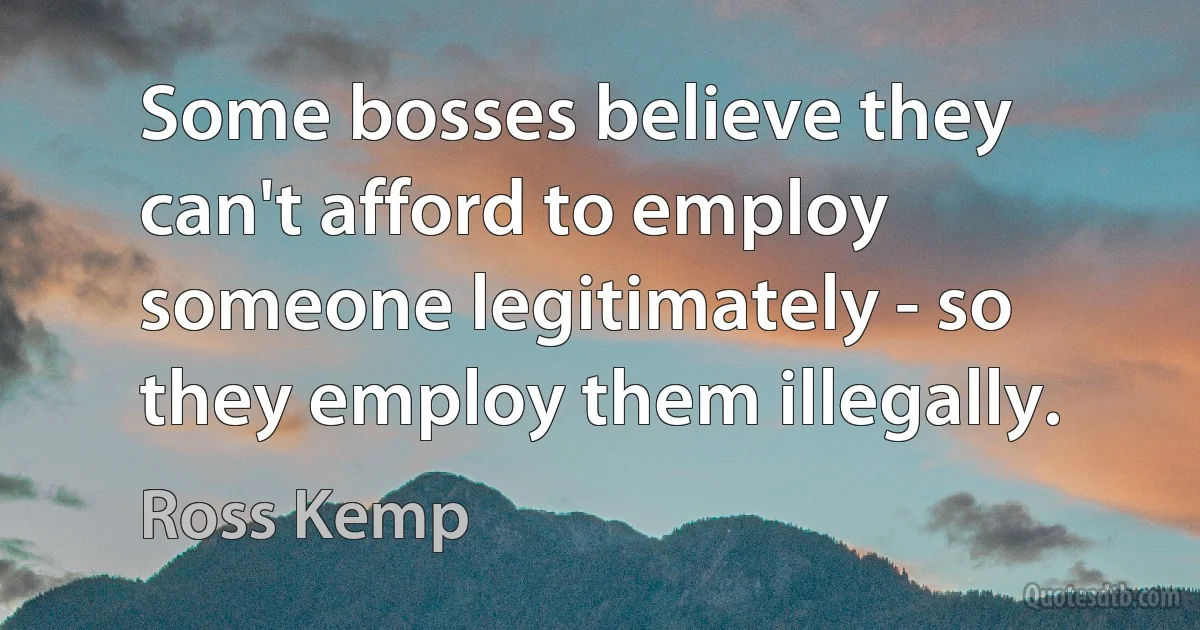 Some bosses believe they can't afford to employ someone legitimately - so they employ them illegally. (Ross Kemp)