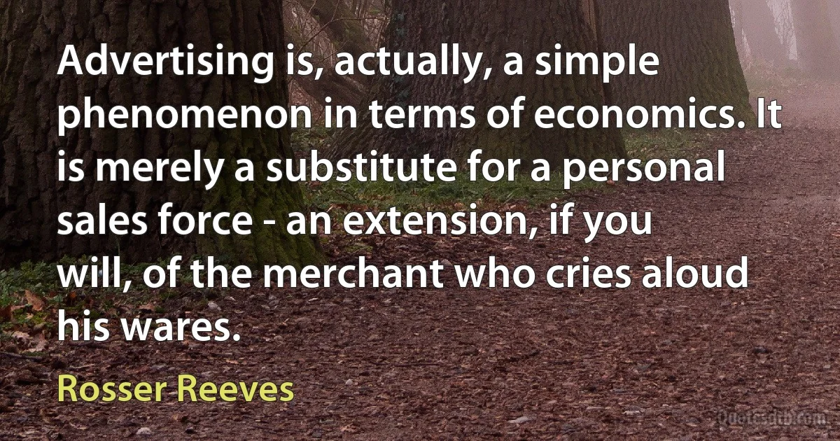 Advertising is, actually, a simple phenomenon in terms of economics. It is merely a substitute for a personal sales force - an extension, if you will, of the merchant who cries aloud his wares. (Rosser Reeves)