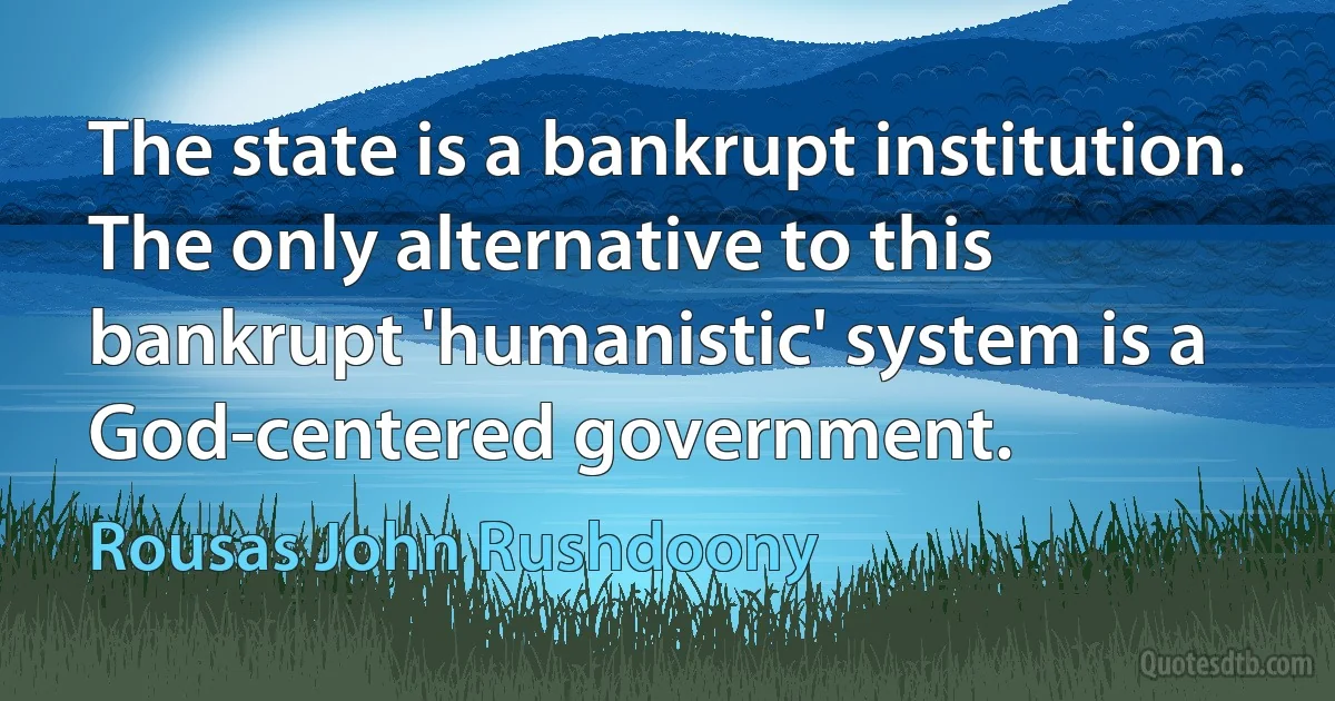 The state is a bankrupt institution. The only alternative to this bankrupt 'humanistic' system is a God-centered government. (Rousas John Rushdoony)