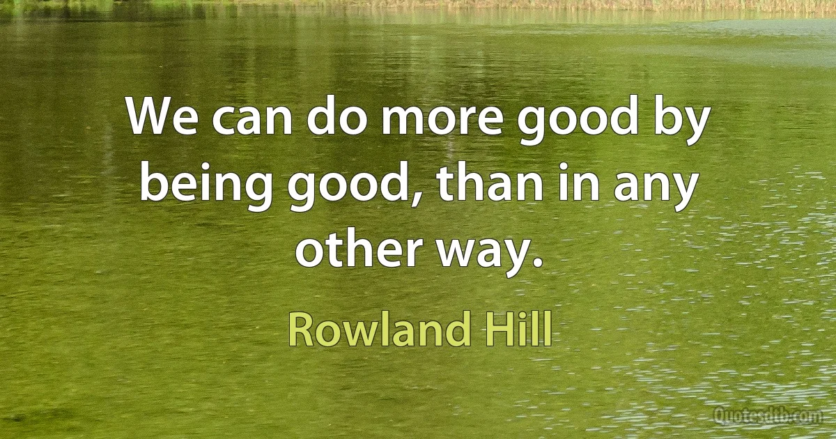 We can do more good by being good, than in any other way. (Rowland Hill)