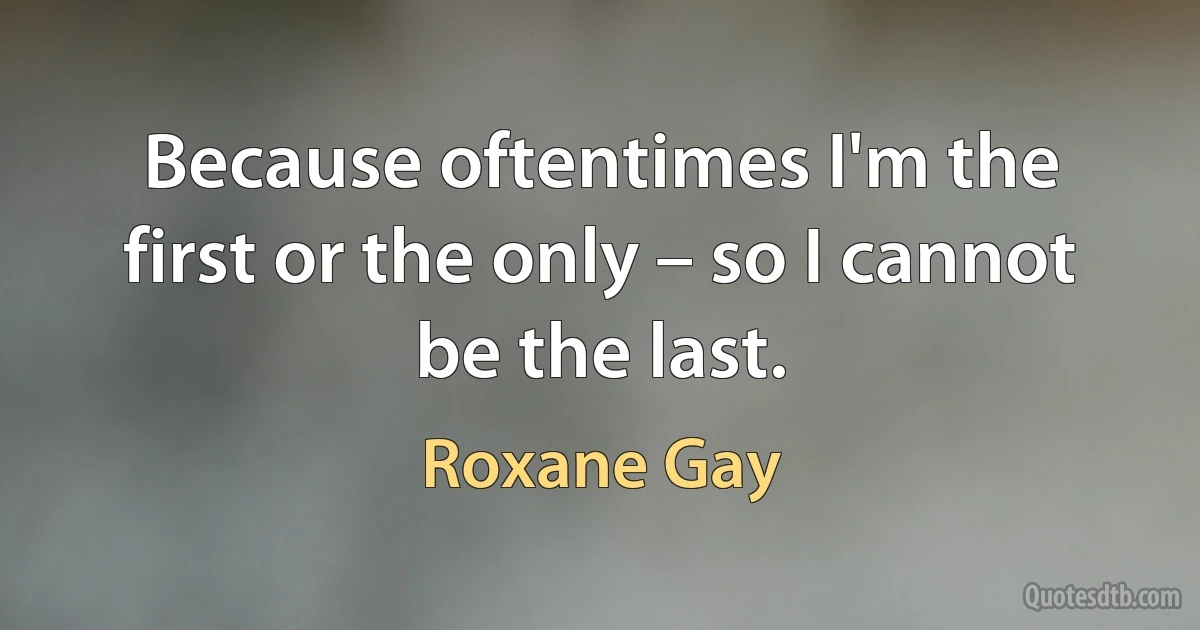 Because oftentimes I'm the first or the only – so I cannot be the last. (Roxane Gay)