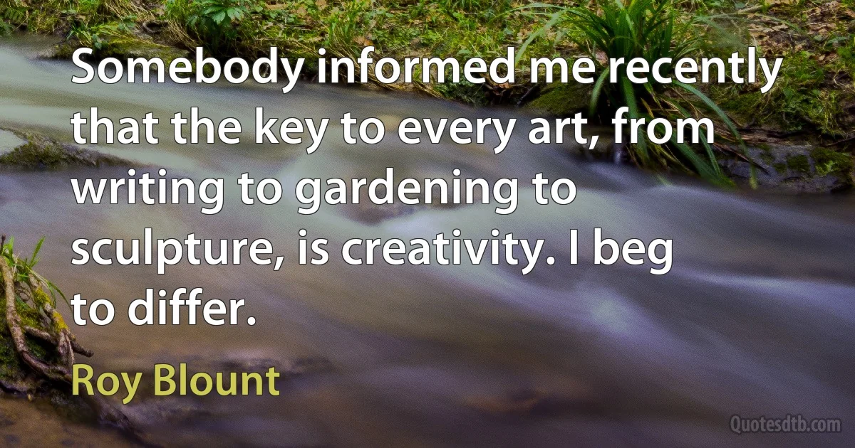 Somebody informed me recently that the key to every art, from writing to gardening to sculpture, is creativity. I beg to differ. (Roy Blount)