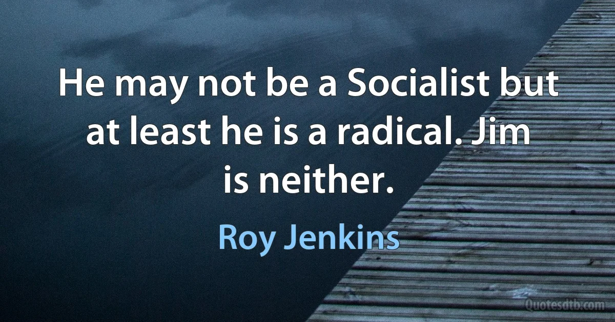 He may not be a Socialist but at least he is a radical. Jim is neither. (Roy Jenkins)