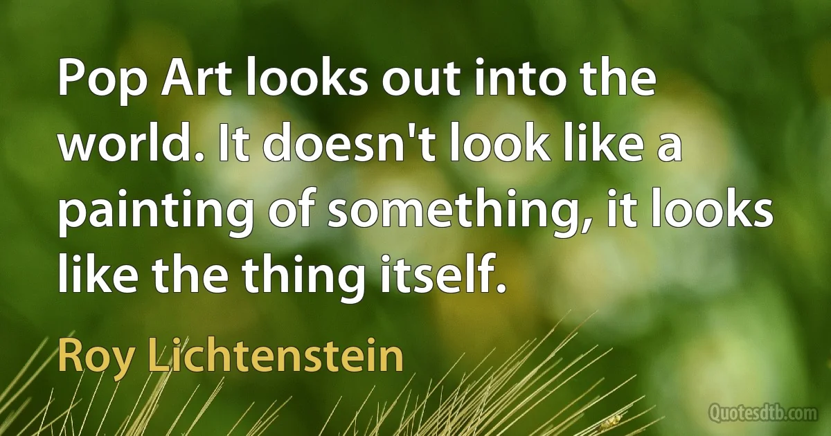 Pop Art looks out into the world. It doesn't look like a painting of something, it looks like the thing itself. (Roy Lichtenstein)
