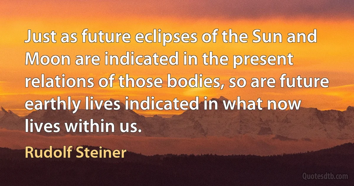 Just as future eclipses of the Sun and Moon are indicated in the present relations of those bodies, so are future earthly lives indicated in what now lives within us. (Rudolf Steiner)