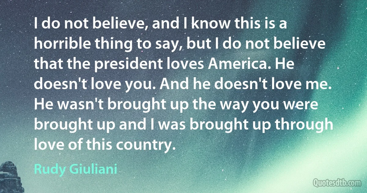 I do not believe, and I know this is a horrible thing to say, but I do not believe that the president loves America. He doesn't love you. And he doesn't love me. He wasn't brought up the way you were brought up and I was brought up through love of this country. (Rudy Giuliani)