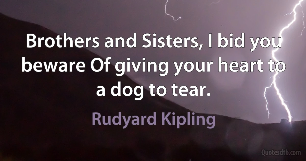 Brothers and Sisters, I bid you beware Of giving your heart to a dog to tear. (Rudyard Kipling)