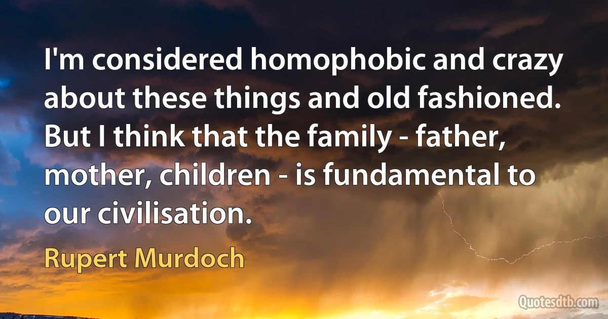 I'm considered homophobic and crazy about these things and old fashioned. But I think that the family - father, mother, children - is fundamental to our civilisation. (Rupert Murdoch)