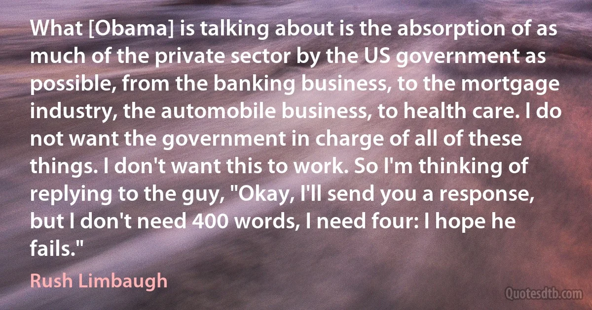 What [Obama] is talking about is the absorption of as much of the private sector by the US government as possible, from the banking business, to the mortgage industry, the automobile business, to health care. I do not want the government in charge of all of these things. I don't want this to work. So I'm thinking of replying to the guy, "Okay, I'll send you a response, but I don't need 400 words, I need four: I hope he fails." (Rush Limbaugh)