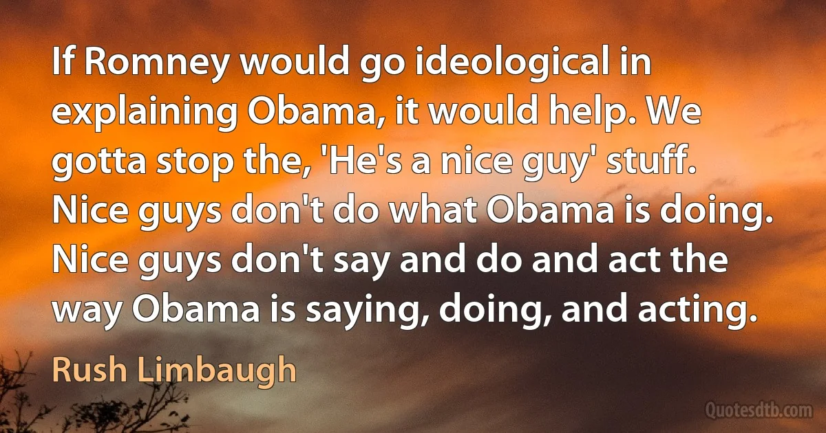 If Romney would go ideological in explaining Obama, it would help. We gotta stop the, 'He's a nice guy' stuff. Nice guys don't do what Obama is doing. Nice guys don't say and do and act the way Obama is saying, doing, and acting. (Rush Limbaugh)