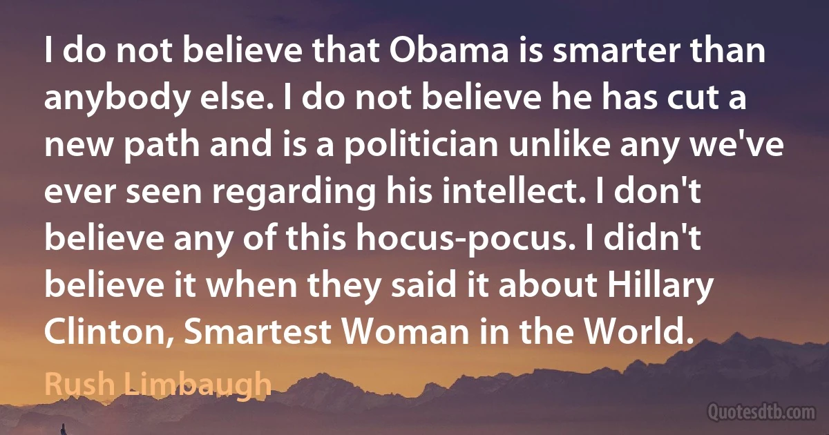 I do not believe that Obama is smarter than anybody else. I do not believe he has cut a new path and is a politician unlike any we've ever seen regarding his intellect. I don't believe any of this hocus-pocus. I didn't believe it when they said it about Hillary Clinton, Smartest Woman in the World. (Rush Limbaugh)