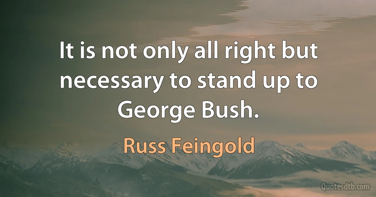 It is not only all right but necessary to stand up to George Bush. (Russ Feingold)