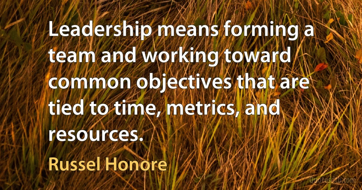 Leadership means forming a team and working toward common objectives that are tied to time, metrics, and resources. (Russel Honore)