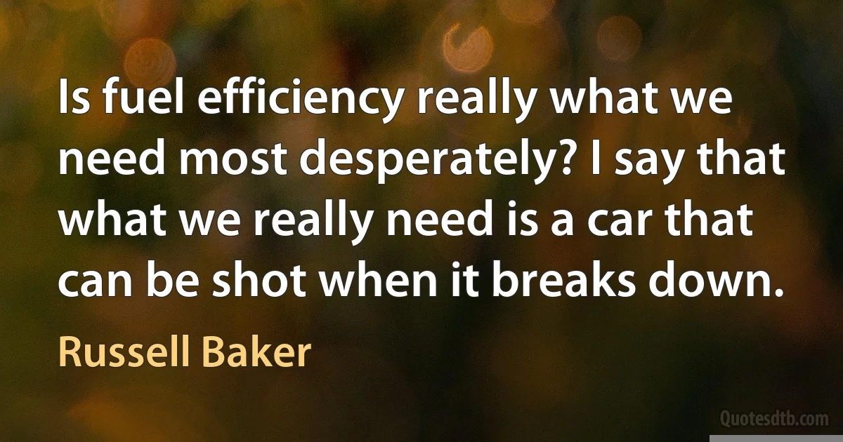 Is fuel efficiency really what we need most desperately? I say that what we really need is a car that can be shot when it breaks down. (Russell Baker)