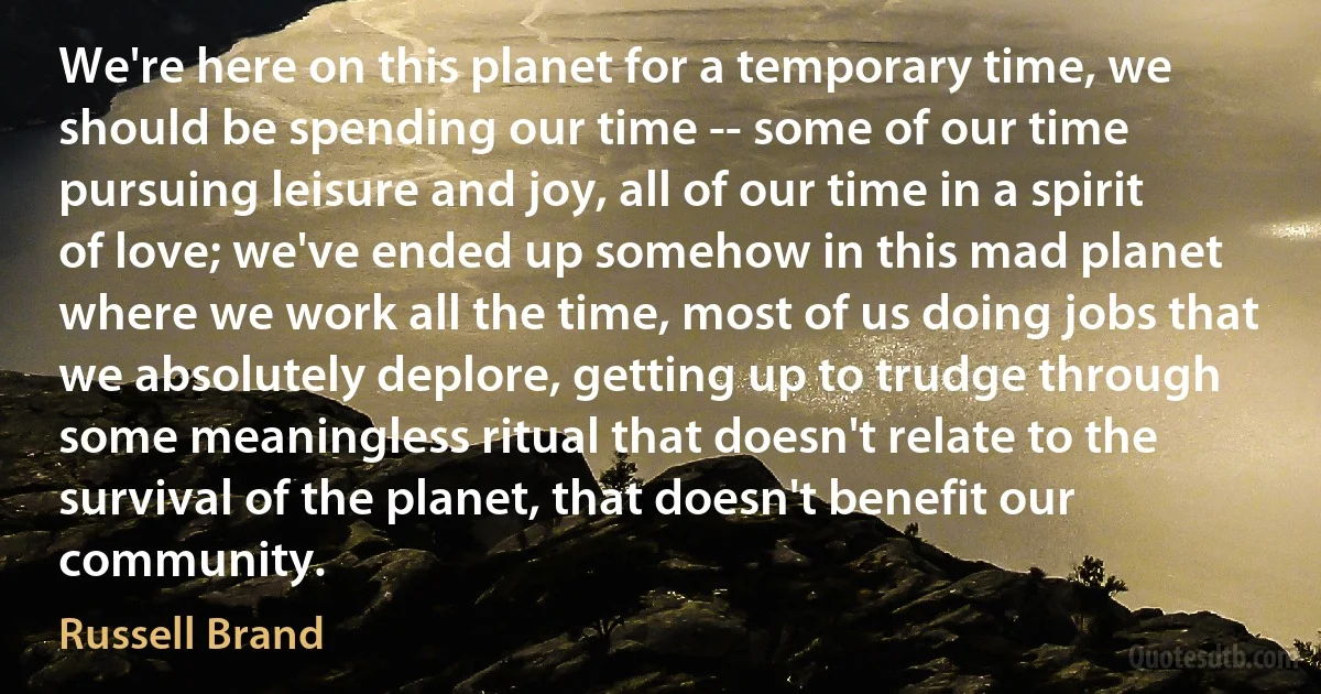 We're here on this planet for a temporary time, we should be spending our time -- some of our time pursuing leisure and joy, all of our time in a spirit of love; we've ended up somehow in this mad planet where we work all the time, most of us doing jobs that we absolutely deplore, getting up to trudge through some meaningless ritual that doesn't relate to the survival of the planet, that doesn't benefit our community. (Russell Brand)