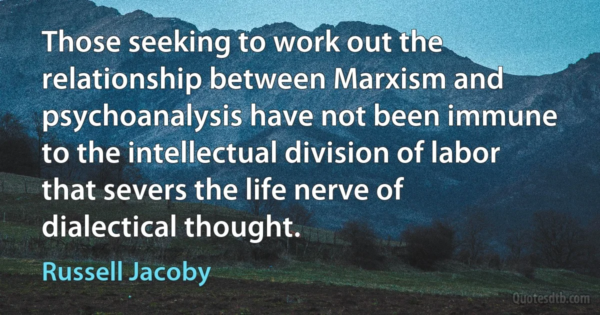 Those seeking to work out the relationship between Marxism and psychoanalysis have not been immune to the intellectual division of labor that severs the life nerve of dialectical thought. (Russell Jacoby)