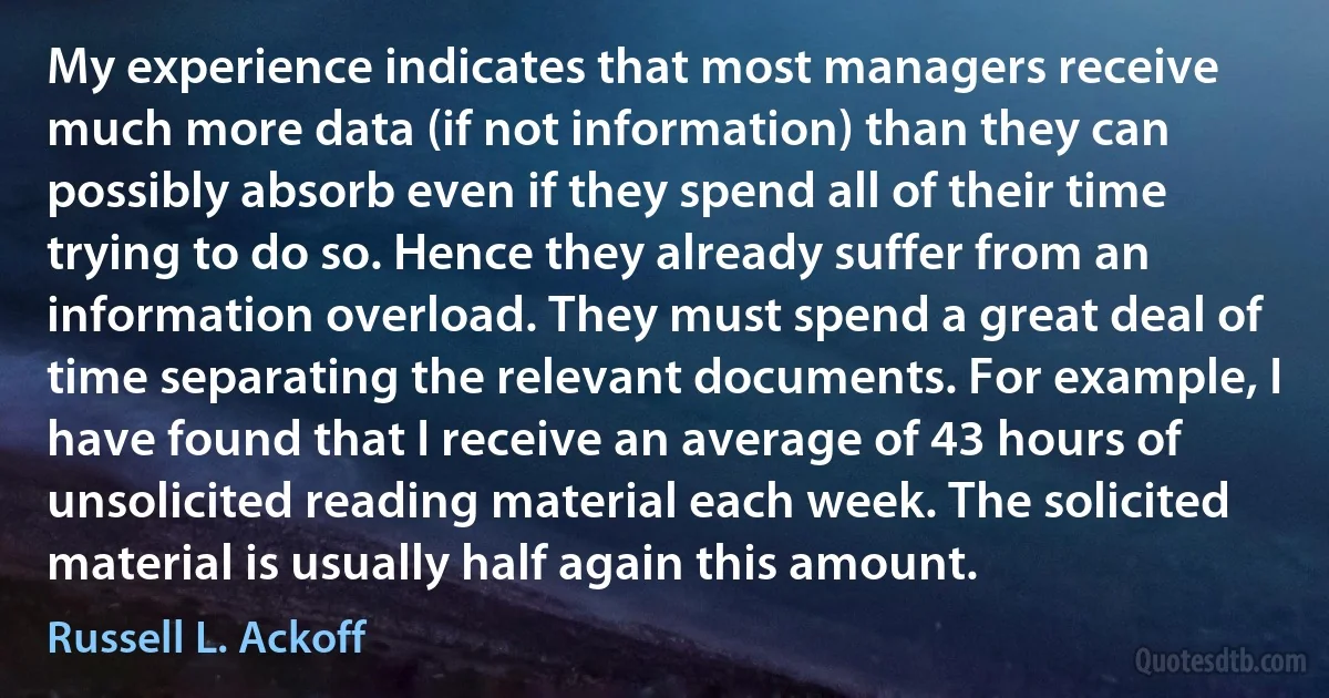 My experience indicates that most managers receive much more data (if not information) than they can possibly absorb even if they spend all of their time trying to do so. Hence they already suffer from an information overload. They must spend a great deal of time separating the relevant documents. For example, I have found that I receive an average of 43 hours of unsolicited reading material each week. The solicited material is usually half again this amount. (Russell L. Ackoff)