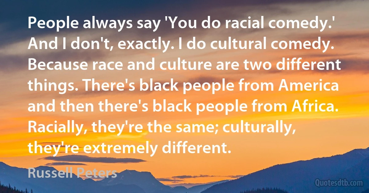 People always say 'You do racial comedy.' And I don't, exactly. I do cultural comedy. Because race and culture are two different things. There's black people from America and then there's black people from Africa. Racially, they're the same; culturally, they're extremely different. (Russell Peters)