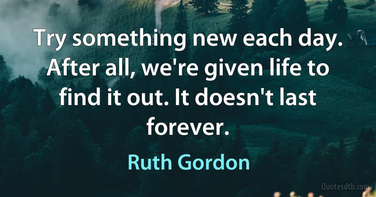 Try something new each day. After all, we're given life to find it out. It doesn't last forever. (Ruth Gordon)