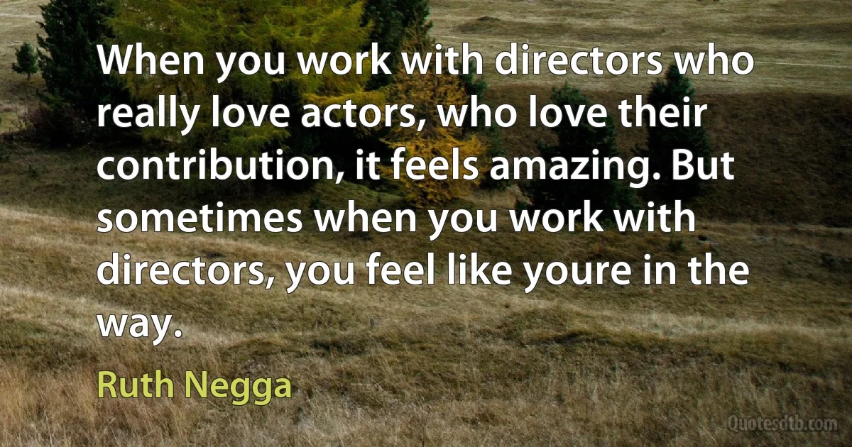 When you work with directors who really love actors, who love their contribution, it feels amazing. But sometimes when you work with directors, you feel like youre in the way. (Ruth Negga)