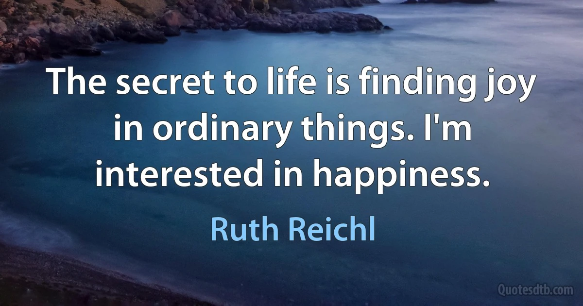 The secret to life is finding joy in ordinary things. I'm interested in happiness. (Ruth Reichl)