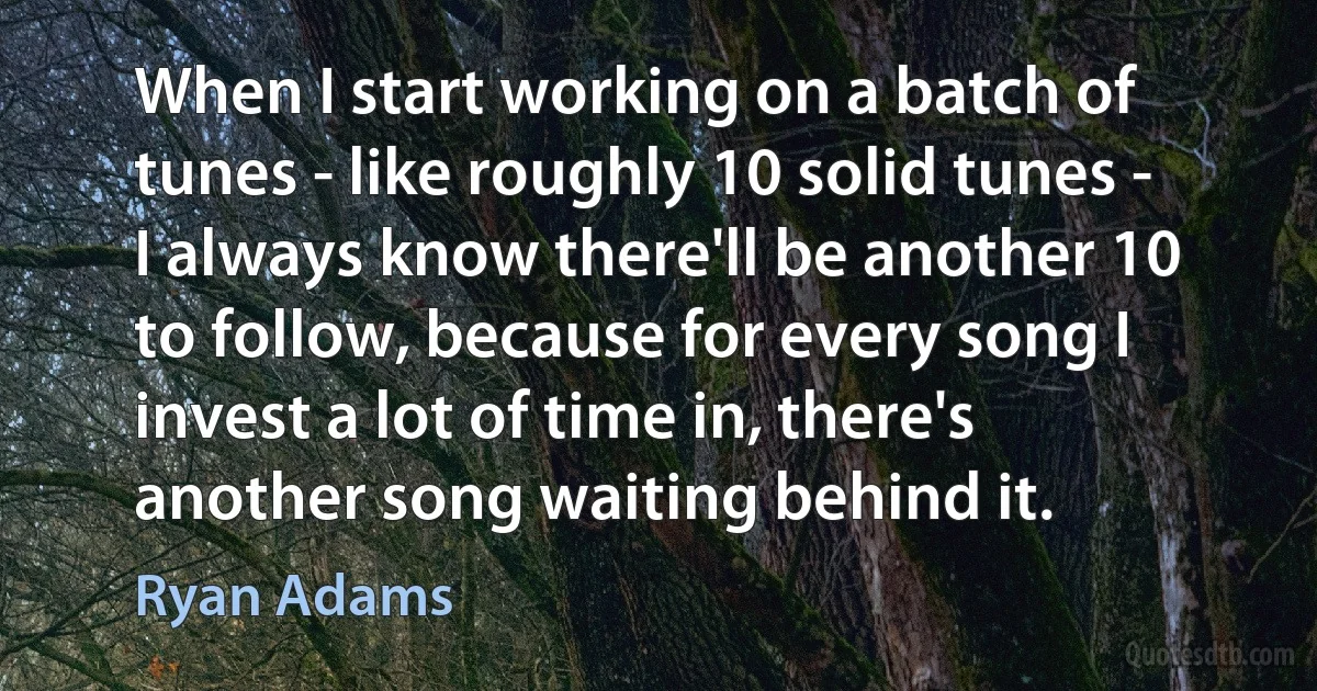 When I start working on a batch of tunes - like roughly 10 solid tunes - I always know there'll be another 10 to follow, because for every song I invest a lot of time in, there's another song waiting behind it. (Ryan Adams)