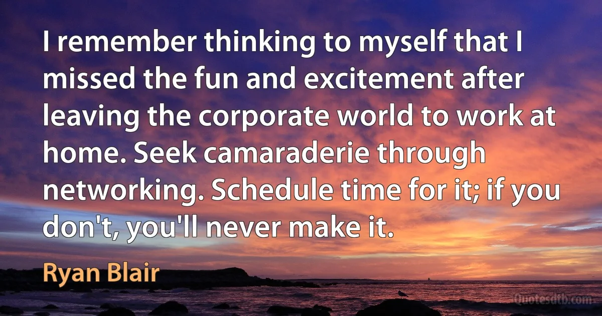 I remember thinking to myself that I missed the fun and excitement after leaving the corporate world to work at home. Seek camaraderie through networking. Schedule time for it; if you don't, you'll never make it. (Ryan Blair)