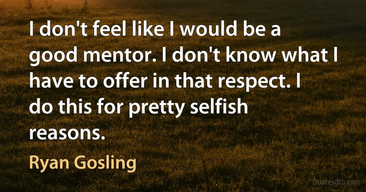 I don't feel like I would be a good mentor. I don't know what I have to offer in that respect. I do this for pretty selfish reasons. (Ryan Gosling)