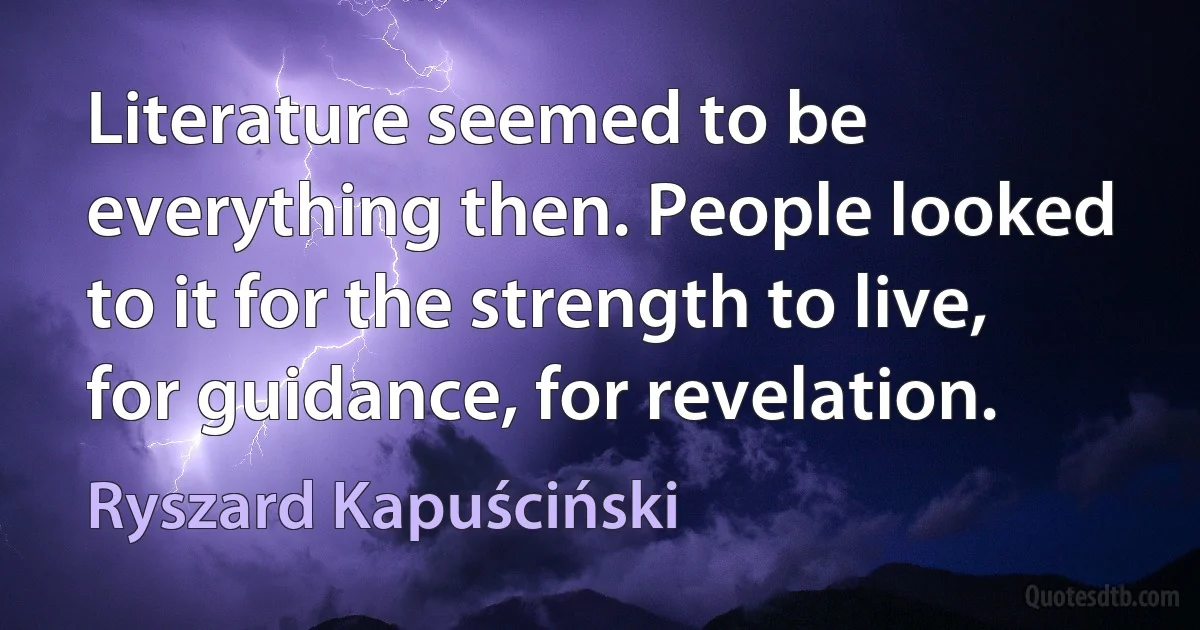 Literature seemed to be everything then. People looked to it for the strength to live, for guidance, for revelation. (Ryszard Kapuściński)